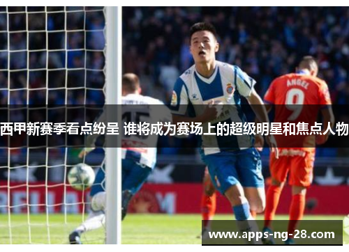 西甲新赛季看点纷呈 谁将成为赛场上的超级明星和焦点人物