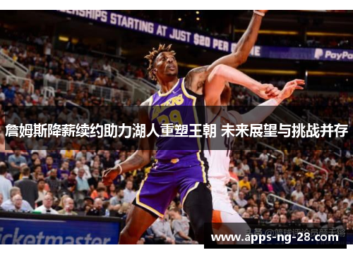 詹姆斯降薪续约助力湖人重塑王朝 未来展望与挑战并存