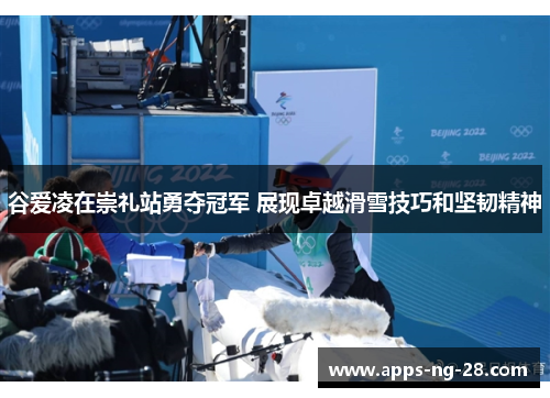 谷爱凌在崇礼站勇夺冠军 展现卓越滑雪技巧和坚韧精神